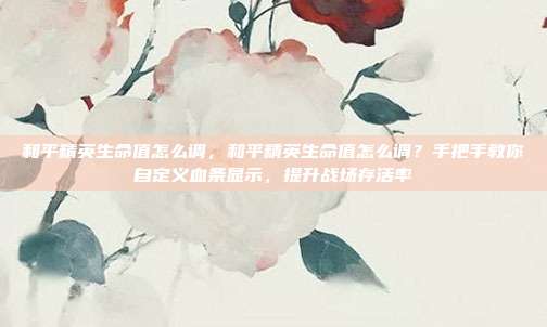 和平精英生命值怎么调,和平精英生命值怎么调?手把手教你自定义血条显示,提升战场存活率