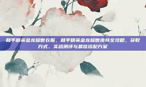 和平精英金龙耀世衣服,和平精英金龙耀世皮肤全攻略,获取方式、实战测评与最佳搭配方案