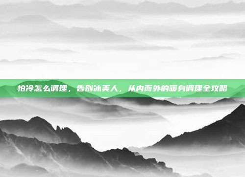 怕冷怎么调理，告别冰美人，从内而外的暖身调理全攻略