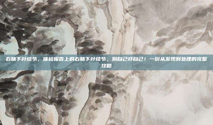右肺下叶结节，体检报告上的右肺下叶结节，别自己吓自己！一份从发现到处理的完整攻略
