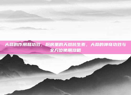 大蒜的作用和功效，厨房里的天然抗生素，大蒜的神奇功效与全方位使用攻略