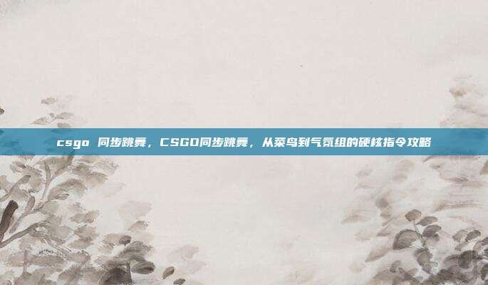 csgo 同步跳舞,CSGO同步跳舞,从菜鸟到气氛组的硬核指令攻略