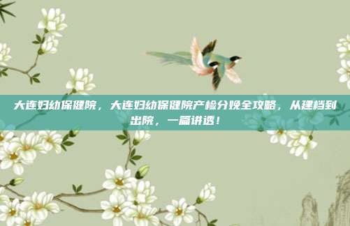 大连妇幼保健院,大连妇幼保健院产检分娩全攻略,从建档到出院,一篇讲透!