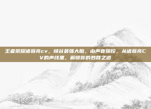 王者荣耀诸葛亮cv，峡谷最强大脑，由声音操控，从诸葛亮CV的声线里，解锁你的妙算之道