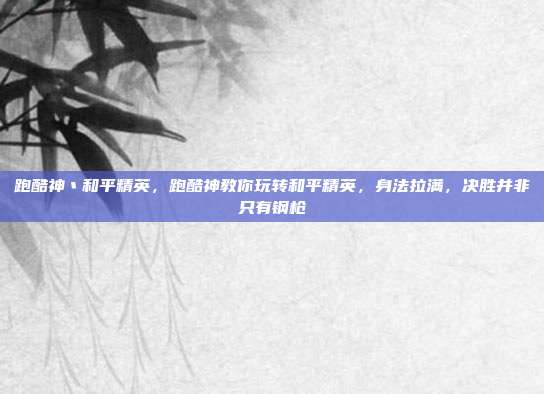 跑酷神丶和平精英,跑酷神教你玩转和平精英,身法拉满,决胜并非只有钢枪