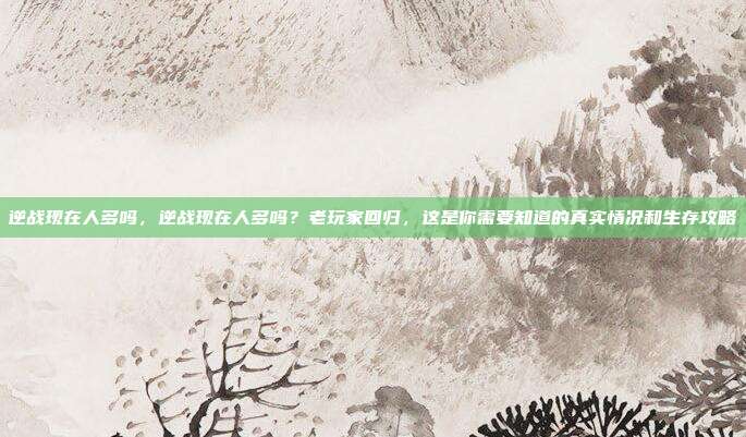 逆战现在人多吗,逆战现在人多吗?老玩家回归,这是你需要知道的真实情况和生存攻略
