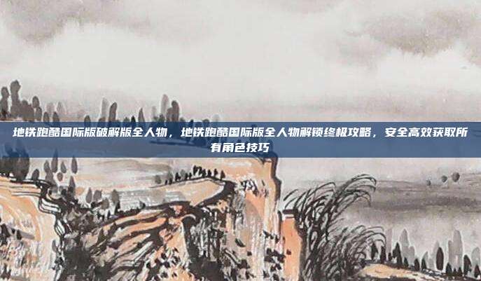 地铁跑酷国际版破解版全人物，地铁跑酷国际版全人物解锁终极攻略，安全高效获取所有角色技巧