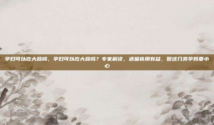 孕妇可以吃大蒜吗，孕妇可以吃大蒜吗？专家解读，适量食用有益，但这几类孕妈要小心