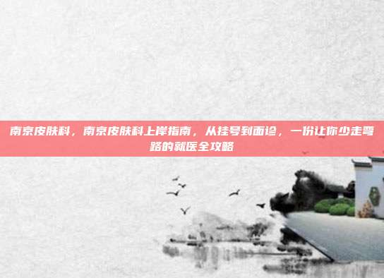 南京皮肤科,南京皮肤科上岸指南,从挂号到面诊,一份让你少走弯路的就医全攻略