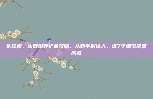 朱砂根,朱砂根养护全攻略,从新手到达人,这7个细节决定成败