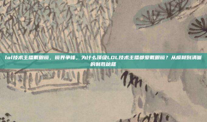lol技术主播戴眼镜,镜界争锋,为什么顶级LOL技术主播都爱戴眼镜?从模糊到清晰的制胜秘籍