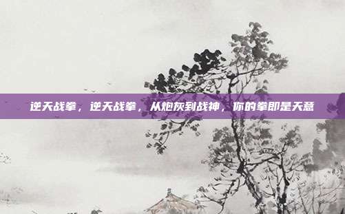 逆天战拳,逆天战拳,从炮灰到战神,你的拳即是天意