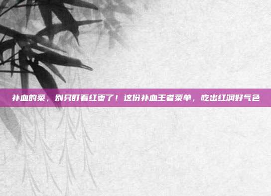 补血的菜，别只盯着红枣了！这份补血王者菜单，吃出红润好气色