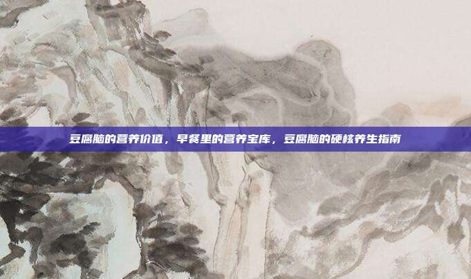 豆腐脑的营养价值，早餐里的营养宝库，豆腐脑的硬核养生指南