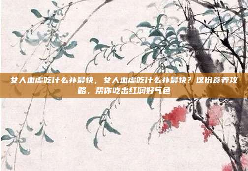 女人血虚吃什么补最快,女人血虚吃什么补最快?这份食养攻略,帮你吃出红润好气色