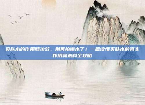 爽肤水的作用和功效，别再拍错水了！一篇读懂爽肤水的真实作用和选购全攻略