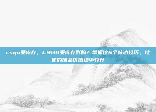 csgo受库存，CSGO受库存影响？掌握这5个核心技巧，让你的饰品价值稳中有升