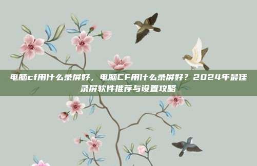 电脑cf用什么录屏好，电脑CF用什么录屏好？2024年最佳录屏软件推荐与设置攻略