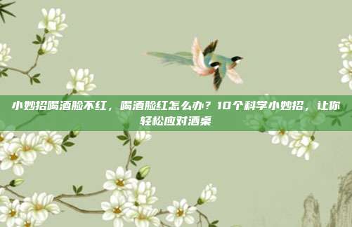 小妙招喝酒脸不红,喝酒脸红怎么办?10个科学小妙招,让你轻松应对酒桌
