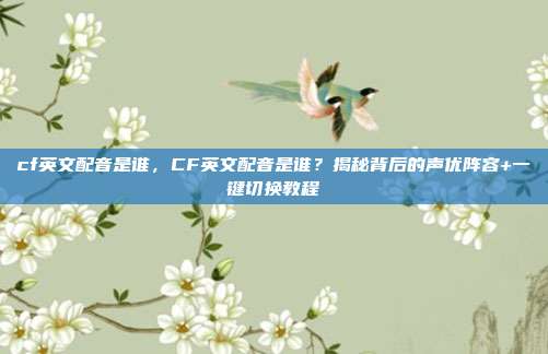 cf英文配音是谁，CF英文配音是谁？揭秘背后的声优阵容+一键切换教程