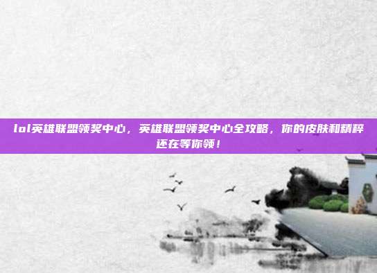 lol英雄联盟领奖中心,英雄联盟领奖中心全攻略,你的皮肤和精粹还在等你领!