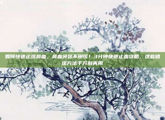 如何快速止流鼻血，鼻血突袭不用慌！3分钟快速止血攻略，这些错误方法千万别再用