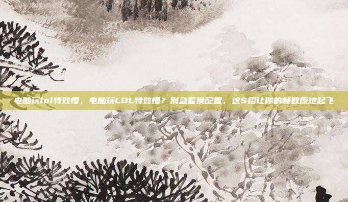 电脑玩lol特效慢,电脑玩LOL特效慢?别急着换配置,这5招让你的帧数原地起飞