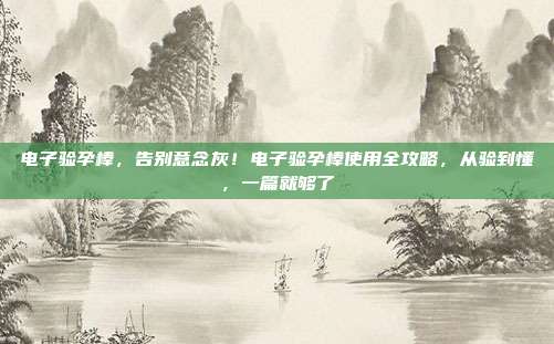 电子验孕棒,告别意念灰!电子验孕棒使用全攻略,从验到懂,一篇就够了