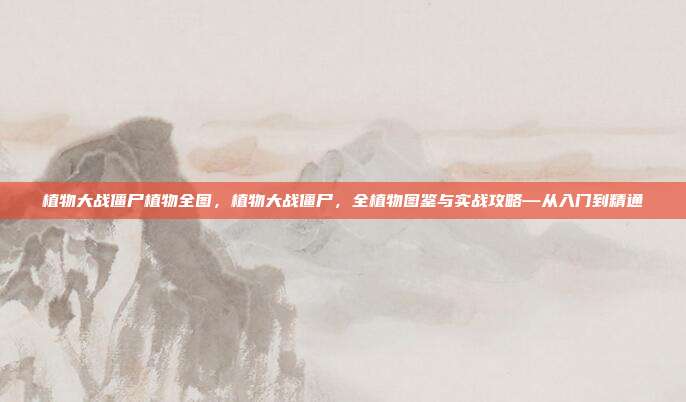植物大战僵尸植物全图，植物大战僵尸，全植物图鉴与实战攻略—从入门到精通
