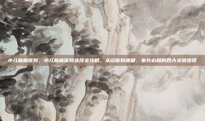 小儿脑瘫医院,小儿脑瘫医院选择全攻略,从诊断到康复,家长必知的四大关键步骤