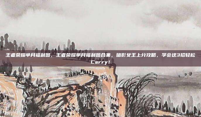 王者荣耀芈月福利图,王者荣耀芈月福利图合集,暗影女王上分攻略,学会这3招轻松Carry!