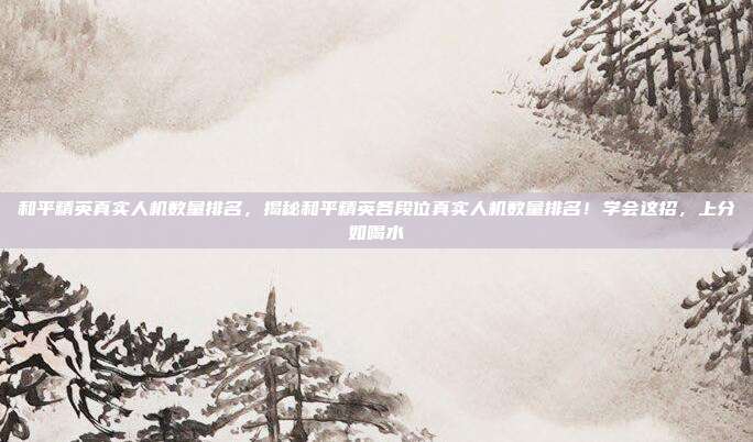 和平精英真实人机数量排名,揭秘和平精英各段位真实人机数量排名!学会这招,上分如喝水