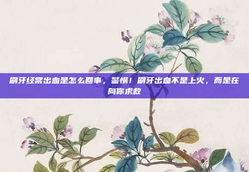 刷牙经常出血是怎么回事，警惕！刷牙出血不是上火，而是在向你求救