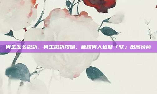 男生怎么撒娇,男生撒娇攻略,硬核男人也能「软」出高情商