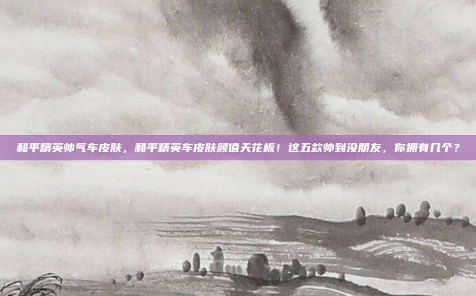 和平精英帅气车皮肤，和平精英车皮肤颜值天花板！这五款帅到没朋友，你拥有几个？