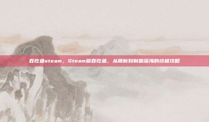 吞吃鱼steam,Steam版吞吃鱼,从萌新到制霸深海的终极攻略