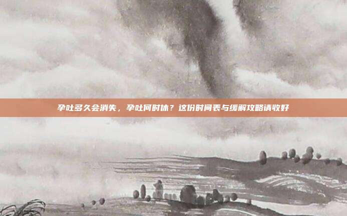 孕吐多久会消失，孕吐何时休？这份时间表与缓解攻略请收好