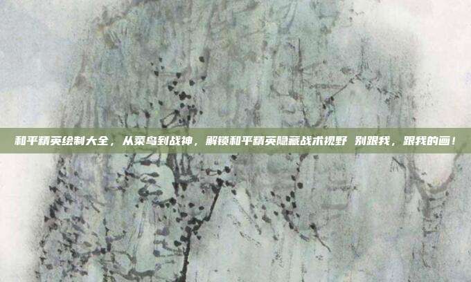 和平精英绘制大全,从菜鸟到战神,解锁和平精英隐藏战术视野 别跟我,跟我的画!