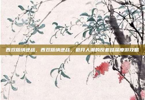 西双版纳逆战,西双版纳逆战,避开人潮的反套路深度游攻略