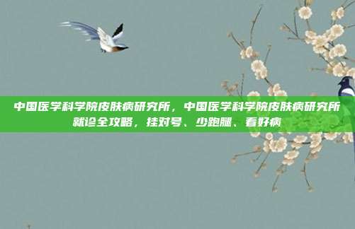 中国医学科学院皮肤病研究所，中国医学科学院皮肤病研究所就诊全攻略，挂对号、少跑腿、看好病