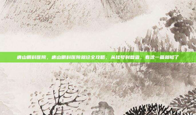 唐山眼科医院，唐山眼科医院就诊全攻略，从挂号到复查，看这一篇就够了