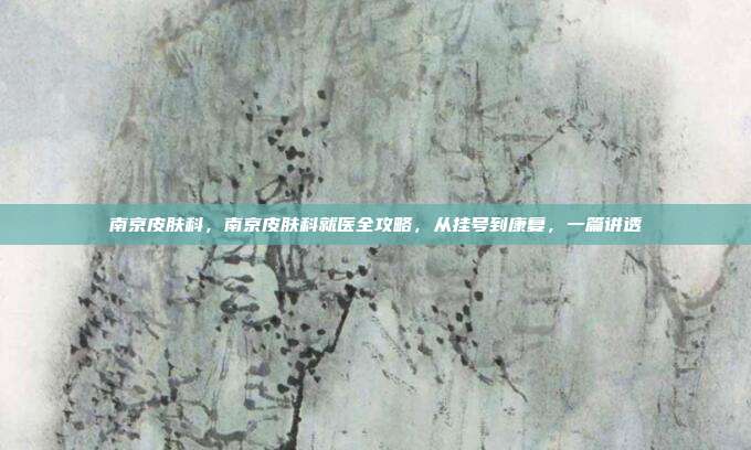 南京皮肤科，南京皮肤科就医全攻略，从挂号到康复，一篇讲透
