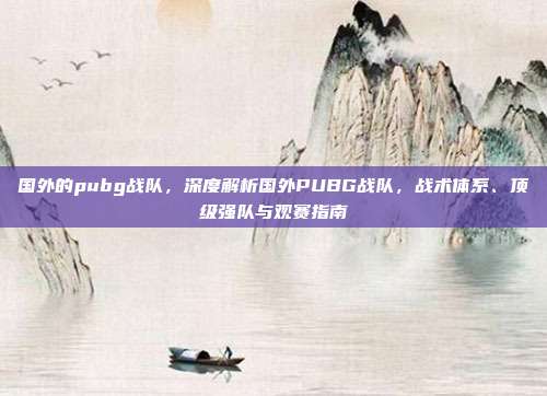 国外的pubg战队,深度解析国外PUBG战队,战术体系、顶级强队与观赛指南