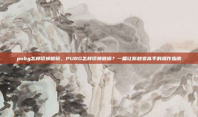 pubg怎样切换倍镜,PUBG怎样切换倍镜?一篇让你秒变高手的操作指南