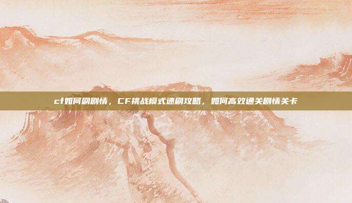 cf如何刷剧情,CF挑战模式速刷攻略,如何高效通关剧情关卡