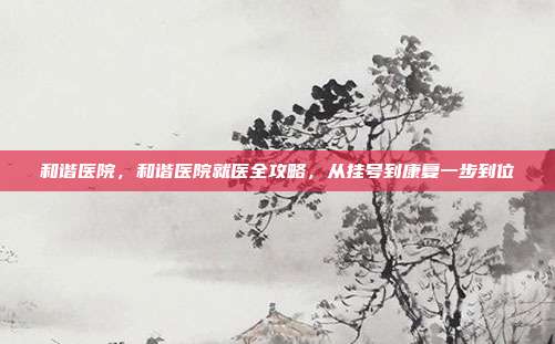 和谐医院,和谐医院就医全攻略,从挂号到康复一步到位