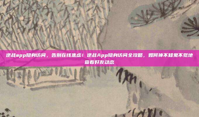 逆战app隐身访问，告别在线焦虑！逆战App隐身访问全攻略，如何神不知鬼不觉地查看好友动态