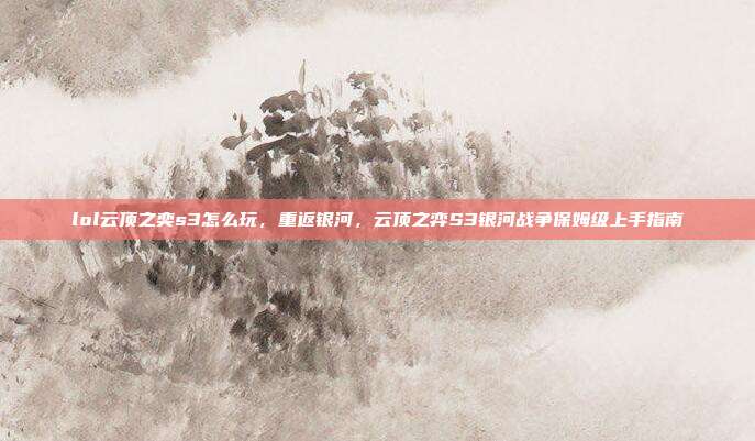 lol云顶之奕s3怎么玩,重返银河,云顶之弈S3银河战争保姆级上手指南