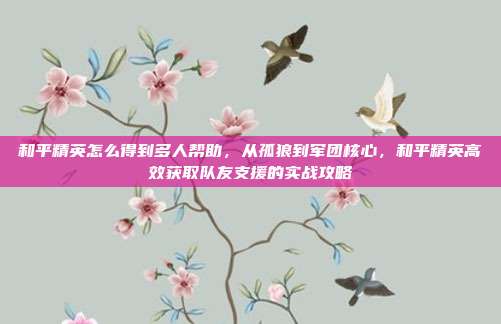 和平精英怎么得到多人帮助，从孤狼到军团核心，和平精英高效获取队友支援的实战攻略
