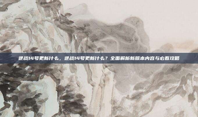 逆战14号更新什么，逆战14号更新什么？全面解析新版本内容与必看攻略